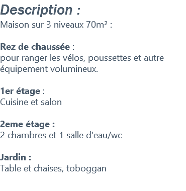 Description : Maison sur 3 niveaux 70m² : Rez de chaussée : pour ranger les vélos, poussettes et autre équipement volumineux. 1er étage : Cuisine et salon 2eme étage : 2 chambres et 1 salle d'eau/wc Jardin : Table et chaises, toboggan 