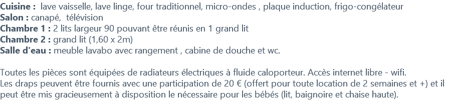 Cuisine : lave vaisselle, lave linge, four traditionnel, micro-ondes , plaque induction, frigo-congélateur Salon : canapé, télévision Chambre 1 : 2 lits largeur 90 pouvant être réunis en 1 grand lit Chambre 2 : grand lit (1,60 x 2m) Salle d'eau : meuble lavabo avec rangement , cabine de douche et wc. Toutes les pièces sont équipées de radiateurs électriques à fluide caloporteur. Accès internet libre - wifi. Les draps peuvent être fournis avec une participation de 20 € (offert pour toute location de 2 semaines et +) et il peut être mis gracieusement à disposition le nécessaire pour les bébés (lit, baignoire et chaise haute). 