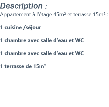 Description : Appartement à l'étage 45m² et terrasse 15m² : 1 cuisine /séjour 1 chambre avec salle d'eau et WC 1 chambre avec salle d'eau et WC 1 terrasse de 15m² 